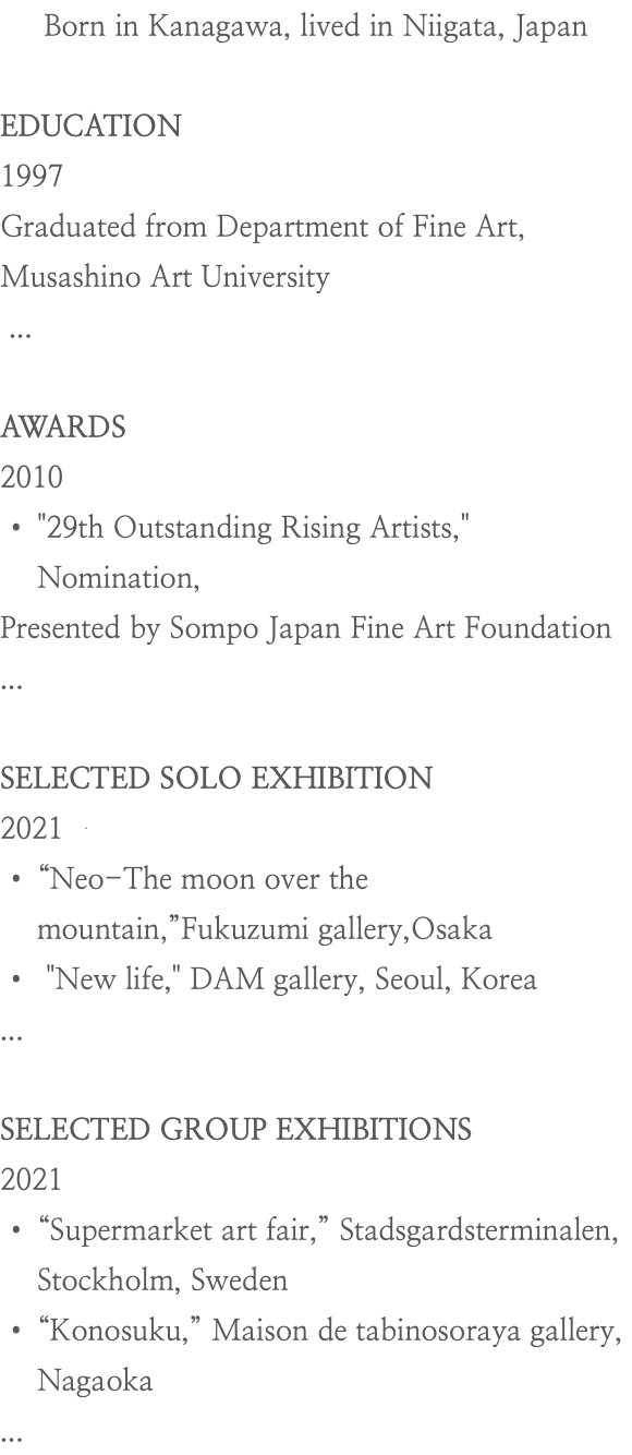 Born in Kanagawa, lived in Niigata, Japan EDUCATION 1997 Graduated from Department of Fine Art, Musashino Art University ... AWARDS 2010 "29th Outstanding Rising Artists," Nomination, Presented by Sompo Japan Fine Art Foundation ... SELECTED SOLO EXHIBITION 2021 “Neo-The moon over the mountain,”Fukuzumi gallery,Osaka "New life," DAM gallery, Seoul, Korea ... SELECTED GROUP EXHIBITIONS 2021 “Supermarket art fair,” Stadsgardsterminalen, Stockholm, Sweden “Konosuku,” Maison de tabinosoraya gallery, Nagaoka ...