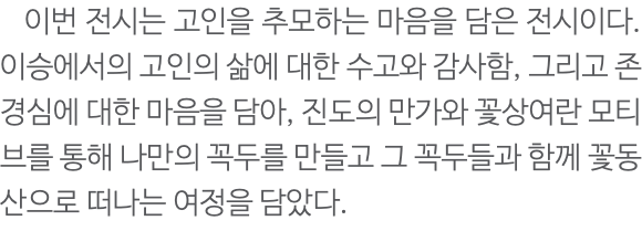  이번 전시는 고인을 추모하는 마음을 담은 전시이다. 이승에서의 고인의 삶에 대한 수고와 감사함, 그리고 존경심에 대한 마음을 담아, 진도의 만가와 꽃상여란 모티브를 통해 나만의 꼭두를 만들고 그 꼭두들과 함께 꽃동산으로 떠나는 여정을 담았다.