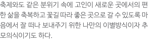 축제와도 같은 분위기 속에 고인이 새로운 곳에서의 편한 삶을 축복하고 꽃길 따라 좋은 곳으로 갈 수 있도록 마음에서 잘 떠나 보내주기 위한 나만의 이별방식이자 추모의식이기도 하다. 