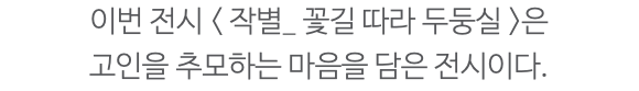 이번 전시 < 작별_ 꽃길 따라 두둥실 >은 고인을 추모하는 마음을 담은 전시이다. 