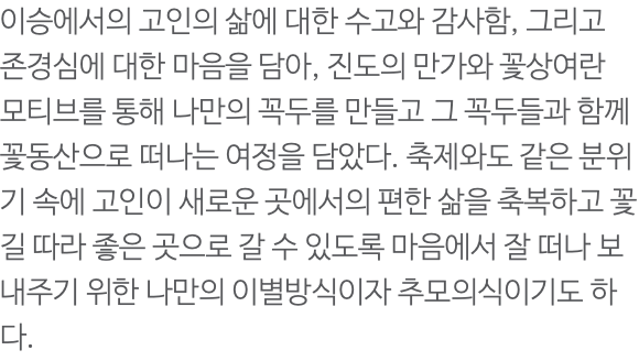 이승에서의 고인의 삶에 대한 수고와 감사함, 그리고 존경심에 대한 마음을 담아, 진도의 만가와 꽃상여란 모티브를 통해 나만의 꼭두를 만들고 그 꼭두들과 함께 꽃동산으로 떠나는 여정을 담았다. 축제와도 같은 분위기 속에 고인이 새로운 곳에서의 편한 삶을 축복하고 꽃길 따라 좋은 곳으로 갈 수 있도록 마음에서 잘 떠나 보내주기 위한 나만의 이별방식이자 추모의식이기도 하다. 