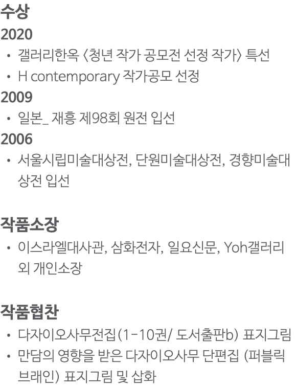 수상 2020 갤러리한옥 <청년 작가 공모전 선정 작가> 특선 H contemporary 작가공모 선정 2009 일본_ 재흥 제98회 원전 입선 2006 서울시립미술대상전, 단원미술대상전, 경향미술대상전 입선 작품소장 이스라엘대사관, 삼화전자, 일요신문, Yoh갤러리 외 개인소장 작품협찬 다자이오사무전집(1-10권/ 도서출판b) 표지그림 만담의 영향을 받은 다자이오사무 단편집 (퍼블릭브래인) 표지그림 및 삽화