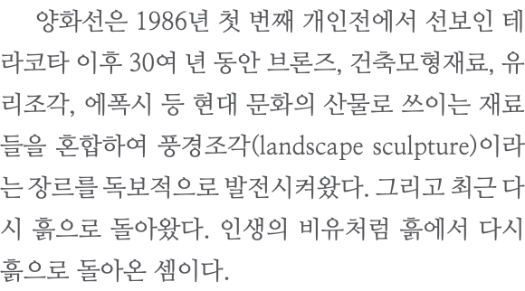  양화선은 1986년 첫 번째 개인전에서 선보인 테라코타 이후 30여 년 동안 브론즈, 건축모형재료, 유리조각, 에폭시 등 현대 문화의 산물로 쓰이는 재료들을 혼합하여 풍경조각(landscape sculpture)이라는 장르를 독보적으로 발전시켜왔다. 그리고 최근 다시 흙으로 돌아왔다. 인생의 비유처럼 흙에서 다시 흙으로 돌아온 셈이다.