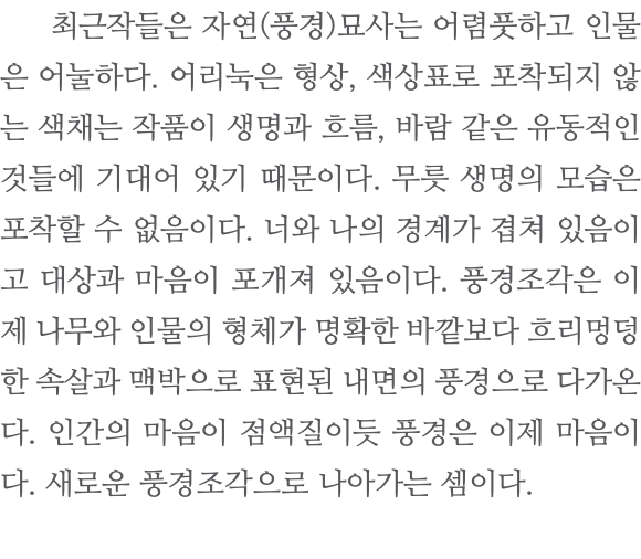  최근작들은 자연(풍경)묘사는 어렴풋하고 인물은 어눌하다. 어리눅은 형상, 색상표로 포착되지 않는 색채는 작품이 생명과 흐름, 바람 같은 유동적인 것들에 기대어 있기 때문이다. 무릇 생명의 모습은 포착할 수 없음이다. 너와 나의 경계가 겹쳐 있음이고 대상과 마음이 포개져 있음이다. 풍경조각은 이제 나무와 인물의 형체가 명확한 바깥보다 흐리멍덩한 속살과 맥박으로 표현된 내면의 풍경으로 다가온다. 인간의 마음이 점액질이듯 풍경은 이제 마음이다. 새로운 풍경조각으로 나아가는 셈이다. 