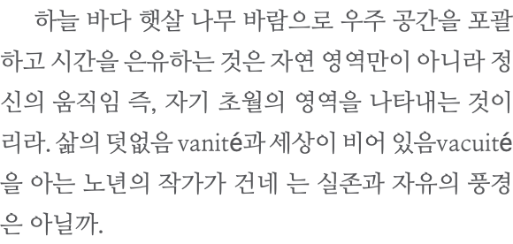  하늘 바다 햇살 나무 바람으로 우주 공간을 포괄하고 시간을 은유하는 것은 자연 영역만이 아니라 정신의 움직임 즉, 자기 초월의 영역을 나타내는 것이리라. 삶의 덧없음 vanité과 세상이 비어 있음vacuité을 아는 노년의 작가가 건네 는 실존과 자유의 풍경은 아닐까.