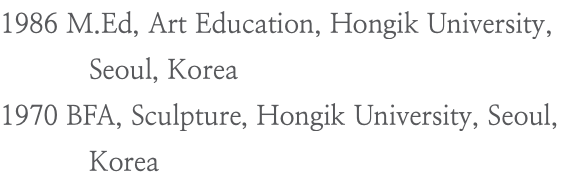 1986 M.Ed, Art Education, Hongik University, Seoul, Korea 1970 BFA, Sculpture, Hongik University, Seoul, Korea