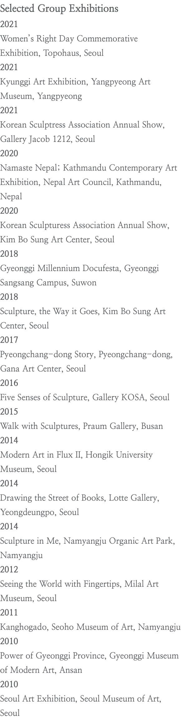 Selected Group Exhibitions 2021 Women’s Right Day Commemorative Exhibition, Topohaus, Seoul 2021 Kyunggi Art Exhibition, Yangpyeong Art Museum, Yangpyeong 2021 Korean Sculptress Association Annual Show, Gallery Jacob 1212, Seoul 2020 Namaste Nepal; Kathmandu Contemporary Art Exhibition, Nepal Art Council, Kathmandu, Nepal 2020 Korean Sculpturess Association Annual Show, Kim Bo Sung Art Center, Seoul 2018 Gyeonggi Millennium Docufesta, Gyeonggi Sangsang Campus, Suwon 2018 Sculpture, the Way it Goes, Kim Bo Sung Art Center, Seoul 2017 Pyeongchang-dong Story, Pyeongchang-dong, Gana Art Center, Seoul 2016 Five Senses of Sculpture, Gallery KOSA, Seoul 2015 Walk with Sculptures, Praum Gallery, Busan 2014 Modern Art in Flux II, Hongik University Museum, Seoul 2014 Drawing the Street of Books, Lotte Gallery, Yeongdeungpo, Seoul 2014 Sculpture in Me, Namyangju Organic Art Park, Namyangju 2012 Seeing the World with Fingertips, Milal Art Museum, Seoul 2011 Kanghogado, Seoho Museum of Art, Namyangju 2010 Power of Gyeonggi Province, Gyeonggi Museum of Modern Art, Ansan 2010 Seoul Art Exhibition, Seoul Museum of Art, Seoul