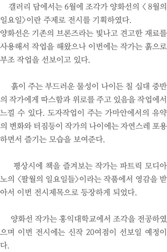  갤러리 담에서는 6월에 조각가 양화선의 < 8월의 일요일>이란 주제로 전시를 기획하였다. 양화선은 기존의 브론즈라는 빛나고 견고한 재료를 사용해서 작업을 해왔으나 이번에는 작가는 흙으로 부조 작업을 선보이고 있다. 흙이 주는 부드러운 물성이 나이든 칠 십대 중반의 작가에게 따스함과 위로를 주고 있음을 작업에서 느낄 수 있다. 도자작업이 주는 가마안에서의 유약의 변화와 터짐등이 작가의 나이에는 자연스레 포용하면서 즐기는 모습을 보여준다. 평상시에 책을 즐겨보는 작가는 파트릭 모디아노의 <팔월의 일요일들>이라는 작품에서 영감을 받아서 이번 전시제목으로 등장하게 되었다. 양화선 작가는 홍익대학교에서 조각을 전공하였으며 이번 전시에는 신작 20여점이 선보일 예정이다.