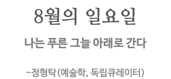 8월의 일요일 나는 푸른 그늘 아래로 간다 -정형탁(예술학, 독립큐레이터) 