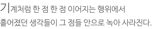 기계처럼 한 점 한 점 이어지는 행위에서 흩어졌던 생각들이 그 점들 안으로 녹아 사라진다.