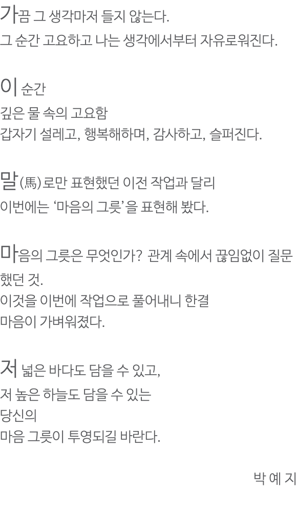 가끔 그 생각마저 들지 않는다. 그 순간 고요하고 나는 생각에서부터 자유로워진다. 이 순간 깊은 물 속의 고요함 갑자기 설레고, 행복해하며, 감사하고, 슬퍼진다. 말(馬)로만 표현했던 이전 작업과 달리 이번에는 ‘마음의 그릇’을 표현해 봤다. 마음의 그릇은 무엇인가? 관계 속에서 끊임없이 질문했던 것. 이것을 이번에 작업으로 풀어내니 한결 마음이 가벼워졌다. 저 넓은 바다도 담을 수 있고, 저 높은 하늘도 담을 수 있는 당신의 마음 그릇이 투영되길 바란다. 박 예 지 