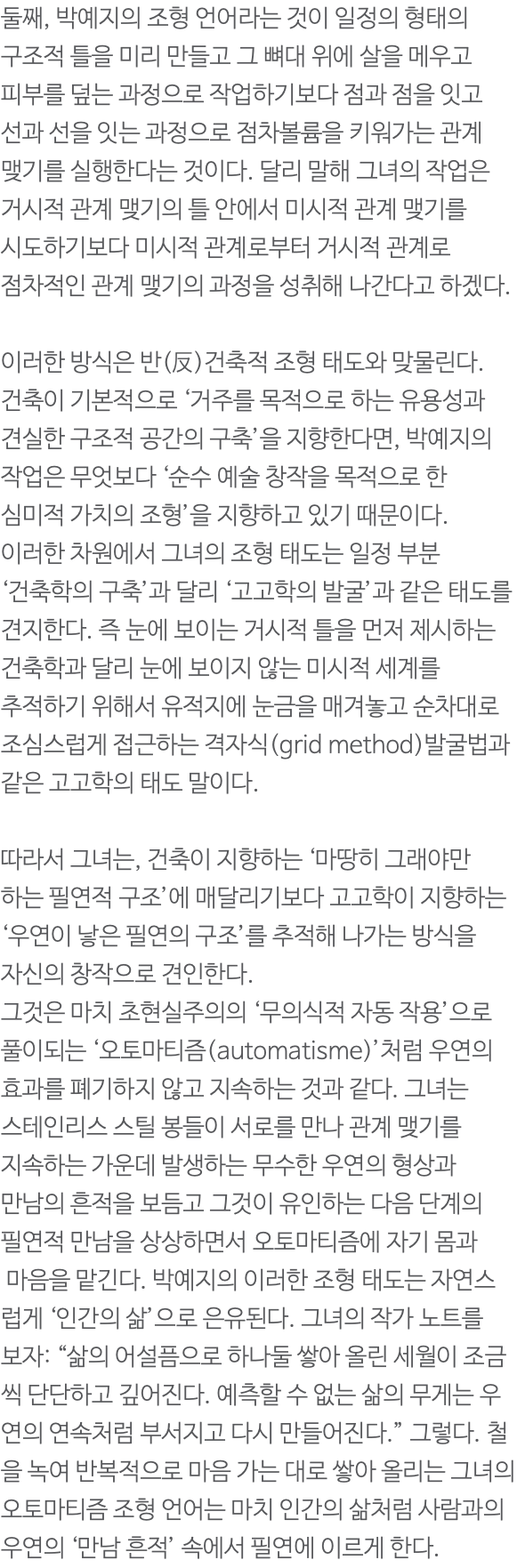 둘째, 박예지의 조형 언어라는 것이 일정의 형태의 구조적 틀을 미리 만들고 그 뼈대 위에 살을 메우고 피부를 덮는 과정으로 작업하기보다 점과 점을 잇고 선과 선을 잇는 과정으로 점차볼륨을 키워가는 관계 맺기를 실행한다는 것이다. 달리 말해 그녀의 작업은 거시적 관계 맺기의 틀 안에서 미시적 관계 맺기를 시도하기보다 미시적 관계로부터 거시적 관계로 점차적인 관계 맺기의 과정을 성취해 나간다고 하겠다. 이러한 방식은 반(反)건축적 조형 태도와 맞물린다. 건축이 기본적으로 ‘거주를 목적으로 하는 유용성과 견실한 구조적 공간의 구축’을 지향한다면, 박예지의 작업은 무엇보다 ‘순수 예술 창작을 목적으로 한 심미적 가치의 조형’을 지향하고 있기 때문이다. 이러한 차원에서 그녀의 조형 태도는 일정 부분 ‘건축학의 구축’과 달리 ‘고고학의 발굴’과 같은 태도를 견지한다. 즉 눈에 보이는 거시적 틀을 먼저 제시하는 건축학과 달리 눈에 보이지 않는 미시적 세계를 추적하기 위해서 유적지에 눈금을 매겨놓고 순차대로 조심스럽게 접근하는 격자식(grid method)발굴법과 같은 고고학의 태도 말이다. 따라서 그녀는, 건축이 지향하는 ‘마땅히 그래야만 하는 필연적 구조’에 매달리기보다 고고학이 지향하는 ‘우연이 낳은 필연의 구조’를 추적해 나가는 방식을 자신의 창작으로 견인한다. 그것은 마치 초현실주의의 ‘무의식적 자동 작용’으로 풀이되는 ‘오토마티즘(automatisme)’처럼 우연의 효과를 폐기하지 않고 지속하는 것과 같다. 그녀는 스테인리스 스틸 봉들이 서로를 만나 관계 맺기를 지속하는 가운데 발생하는 무수한 우연의 형상과 만남의 흔적을 보듬고 그것이 유인하는 다음 단계의 필연적 만남을 상상하면서 오토마티즘에 자기 몸과 마음을 맡긴다. 박예지의 이러한 조형 태도는 자연스럽게 ‘인간의 삶’으로 은유된다. 그녀의 작가 노트를 보자: “삶의 어설픔으로 하나둘 쌓아 올린 세월이 조금씩 단단하고 깊어진다. 예측할 수 없는 삶의 무게는 우연의 연속처럼 부서지고 다시 만들어진다.” 그렇다. 철을 녹여 반복적으로 마음 가는 대로 쌓아 올리는 그녀의 오토마티즘 조형 언어는 마치 인간의 삶처럼 사람과의 우연의 ‘만남 흔적’ 속에서 필연에 이르게 한다.