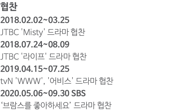 협찬 2018.02.02~03.25 JTBC 'Misty' 드라마 협찬 2018.07.24~08.09 JTBC '라이프' 드라마 협찬 2019.04.15~07.25 tvN 'WWW', '어비스' 드라마 협찬 2020.05.06~09.30 SBS ‘브람스를 좋아하세요’ 드라마 협찬