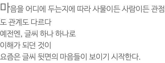 마음을 어디에 두는지에 따라 사물이든 사람이든 관점도 관계도 다르다 예전엔, 글씨 하나 하나로 이해가 되던 것이 요즘은 글씨 뒷면의 마음들이 보이기 시작한다.