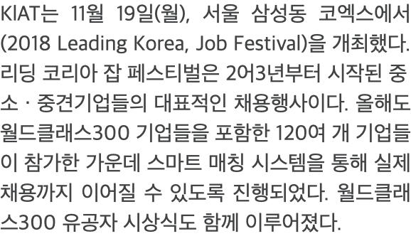 KlAT는 11월 19일(월), 서울 삼성동 코엑스에서 (2018 Leading Korea, Job Festival)을 개최했다. 리딩 코리아 잡 페스티벌은 2어3년부터 시작된 중 소 · 중견기업들의 대표적인 채용행사이다. 올해도 월드클래스300 기업들을 포함한 120여 개 기업들이 참가한 가운데 스마트 매칭 시스템을 통해 실제 채용까지 이어질 수 있도록 진행되었다. 월드클래스300 유공자 시상식도 함께 이루어졌다.